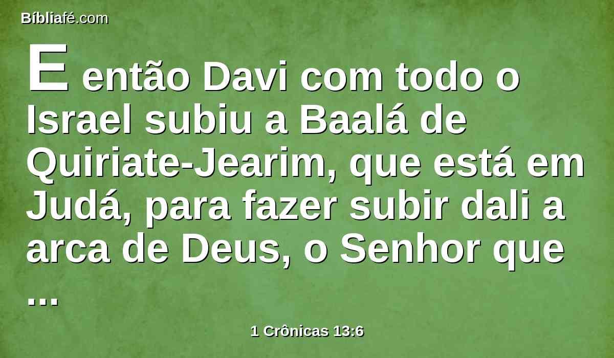 E então Davi com todo o Israel subiu a Baalá de Quiriate-Jearim, que está em Judá, para fazer subir dali a arca de Deus, o Senhor que habita entre os querubins, sobre a qual é invocado o seu nome.