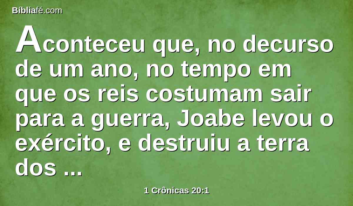 Aconteceu que, no decurso de um ano, no tempo em que os reis costumam sair para a guerra, Joabe levou o exército, e destruiu a terra dos filhos de Amom, e veio, e cercou a Rabá; porém Davi ficou em Jerusalém; e Joabe feriu a Rabá, e a destruiu.