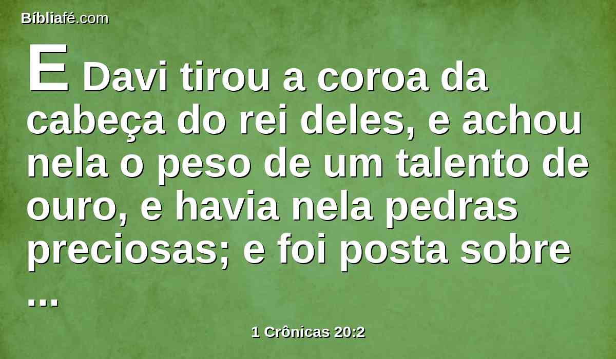E Davi tirou a coroa da cabeça do rei deles, e achou nela o peso de um talento de ouro, e havia nela pedras preciosas; e foi posta sobre a cabeça de Davi; e levou da cidade mui grande despojo.