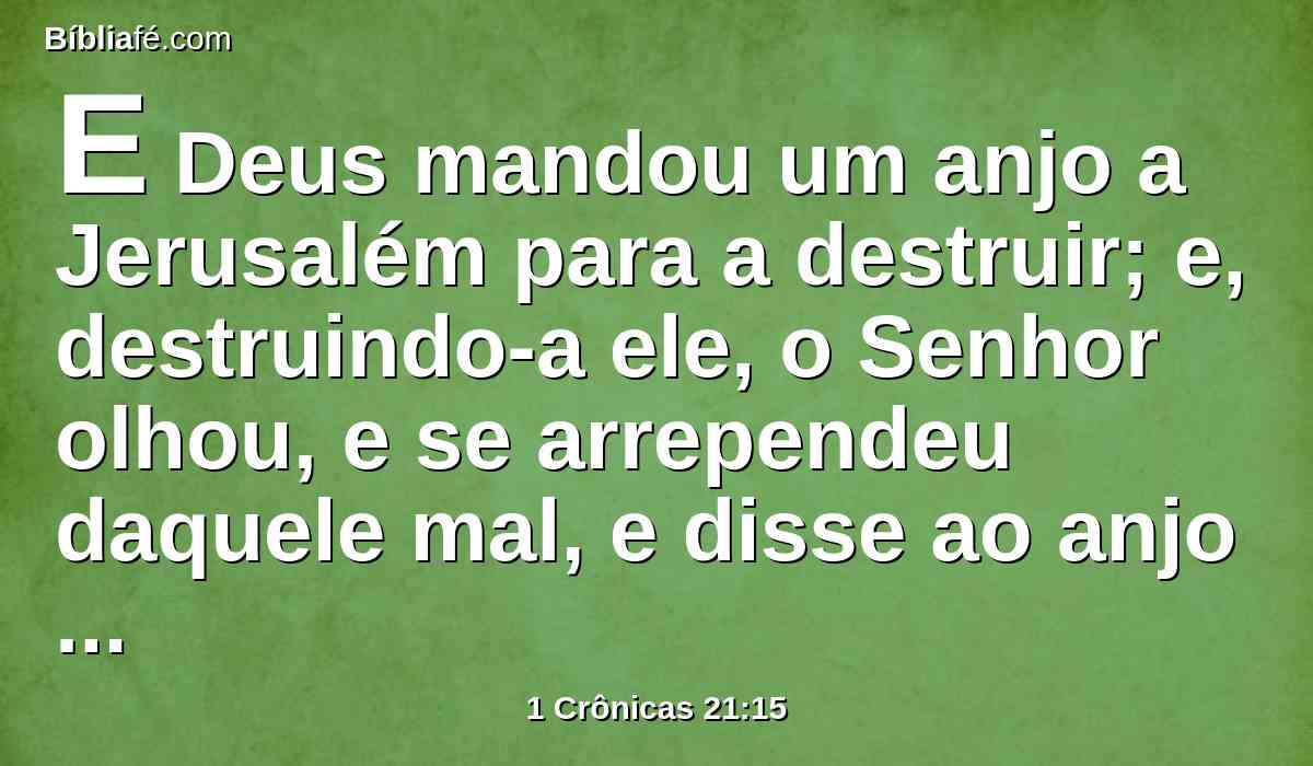 E Deus mandou um anjo a Jerusalém para a destruir; e, destruindo-a ele, o Senhor olhou, e se arrependeu daquele mal, e disse ao anjo destruidor: Basta, agora retira a tua mão. E o anjo do Senhor estava junto à eira de Ornã, o jebuseu.