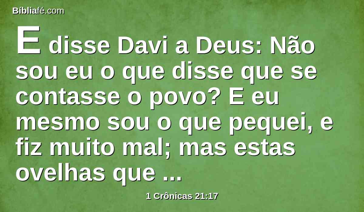E disse Davi a Deus: Não sou eu o que disse que se contasse o povo? E eu mesmo sou o que pequei, e fiz muito mal; mas estas ovelhas que fizeram? Ah! Senhor, meu Deus, seja a tua mão contra mim, e contra a casa de meu pai, e não para castigo de teu povo.