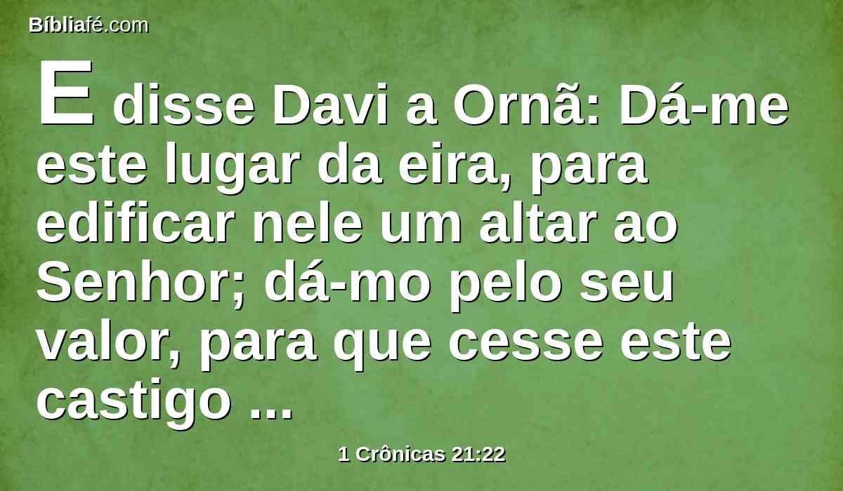 E disse Davi a Ornã: Dá-me este lugar da eira, para edificar nele um altar ao Senhor; dá-mo pelo seu valor, para que cesse este castigo sobre o povo.