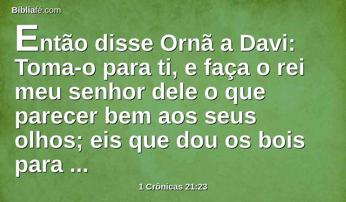 Então disse Ornã a Davi: Toma-o para ti, e faça o rei meu senhor dele o que parecer bem aos seus olhos; eis que dou os bois para holocaustos, e os trilhos para lenha, e o trigo para oferta de alimentos; tudo dou.