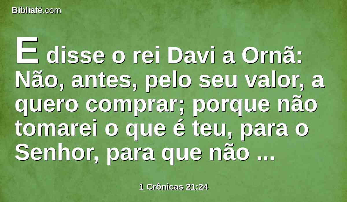 E disse o rei Davi a Ornã: Não, antes, pelo seu valor, a quero comprar; porque não tomarei o que é teu, para o Senhor, para que não ofereça holocausto sem custo.