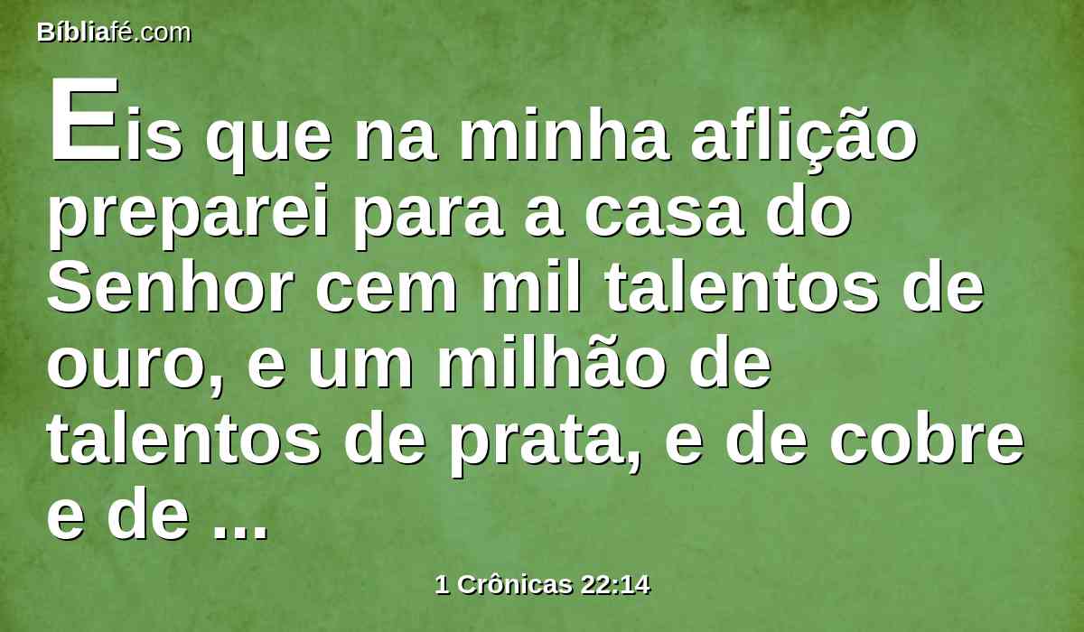 Eis que na minha aflição preparei para a casa do Senhor cem mil talentos de ouro, e um milhão de talentos de prata, e de cobre e de ferro que não se pesou, porque era em abundância; também madeira e pedras preparei, e tu suprirás o que faltar.