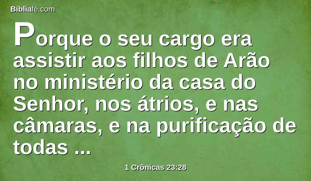 Porque o seu cargo era assistir aos filhos de Arão no ministério da casa do Senhor, nos átrios, e nas câmaras, e na purificação de todas as coisas sagradas, e na obra do ministério da casa de Deus.