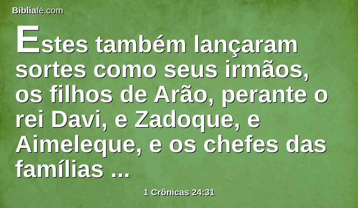 Estes também lançaram sortes como seus irmãos, os filhos de Arão, perante o rei Davi, e Zadoque, e Aimeleque, e os chefes das famílias entre os sacerdotes e entre os levitas; assim fizeram, tanto os pais principais como os irmãos menores.