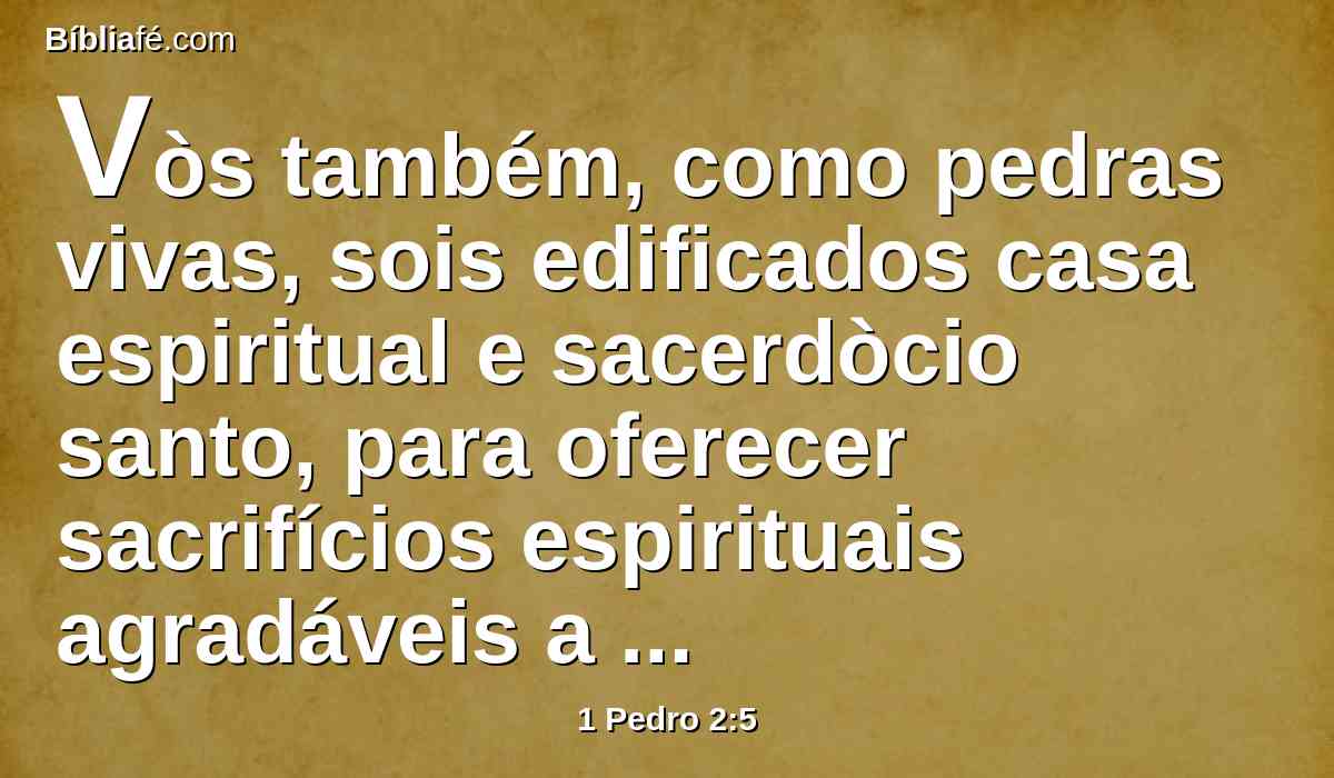 Vòs também, como pedras vivas, sois edificados casa espiritual e sacerdòcio santo, para oferecer sacrifícios espirituais agradáveis a Deus por Jesus Cristo.