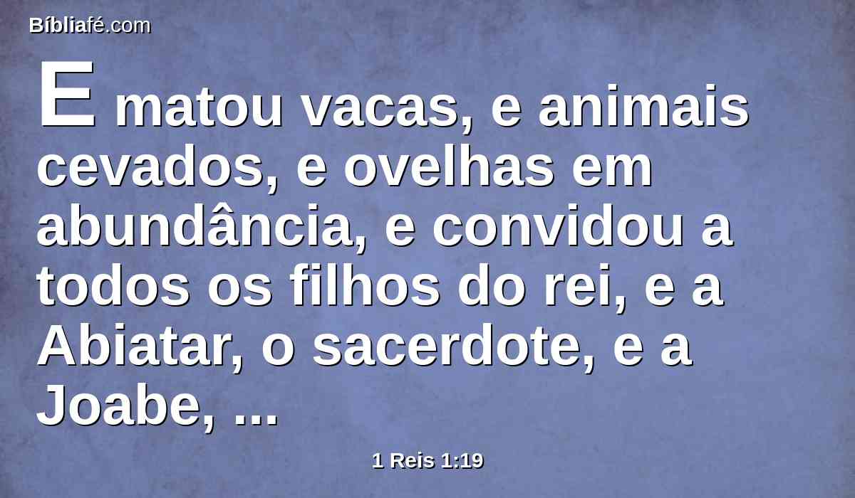 E matou vacas, e animais cevados, e ovelhas em abundância, e convidou a todos os filhos do rei, e a Abiatar, o sacerdote, e a Joabe, capitão do exército, mas a teu servo Salomão não convidou.