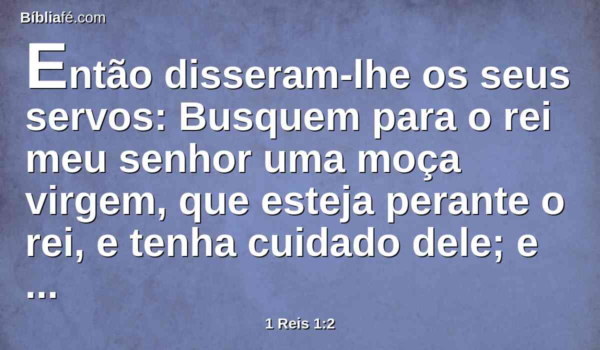 Então disseram-lhe os seus servos: Busquem para o rei meu senhor uma moça virgem, que esteja perante o rei, e tenha cuidado dele; e durma no seu seio, para que o rei meu senhor se aqueça.