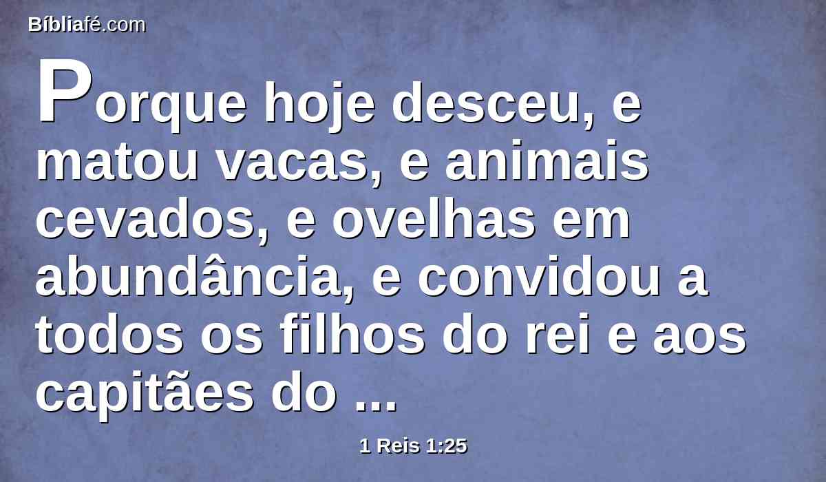 Porque hoje desceu, e matou vacas, e animais cevados, e ovelhas em abundância, e convidou a todos os filhos do rei e aos capitães do exército, e a Abiatar, o sacerdote, e eis que estão comendo e bebendo perante ele; e dizem: Viva o rei Adonias.