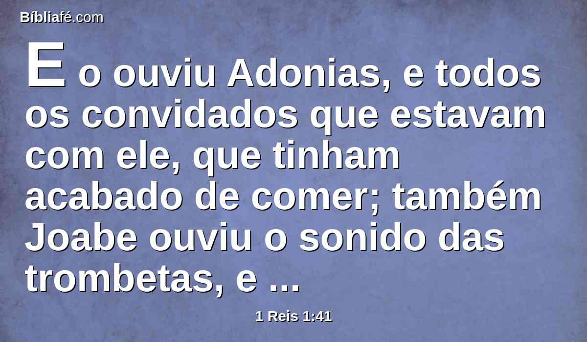 E o ouviu Adonias, e todos os convidados que estavam com ele, que tinham acabado de comer; também Joabe ouviu o sonido das trombetas, e disse: Por que há tal ruído de cidade alvoroçada?