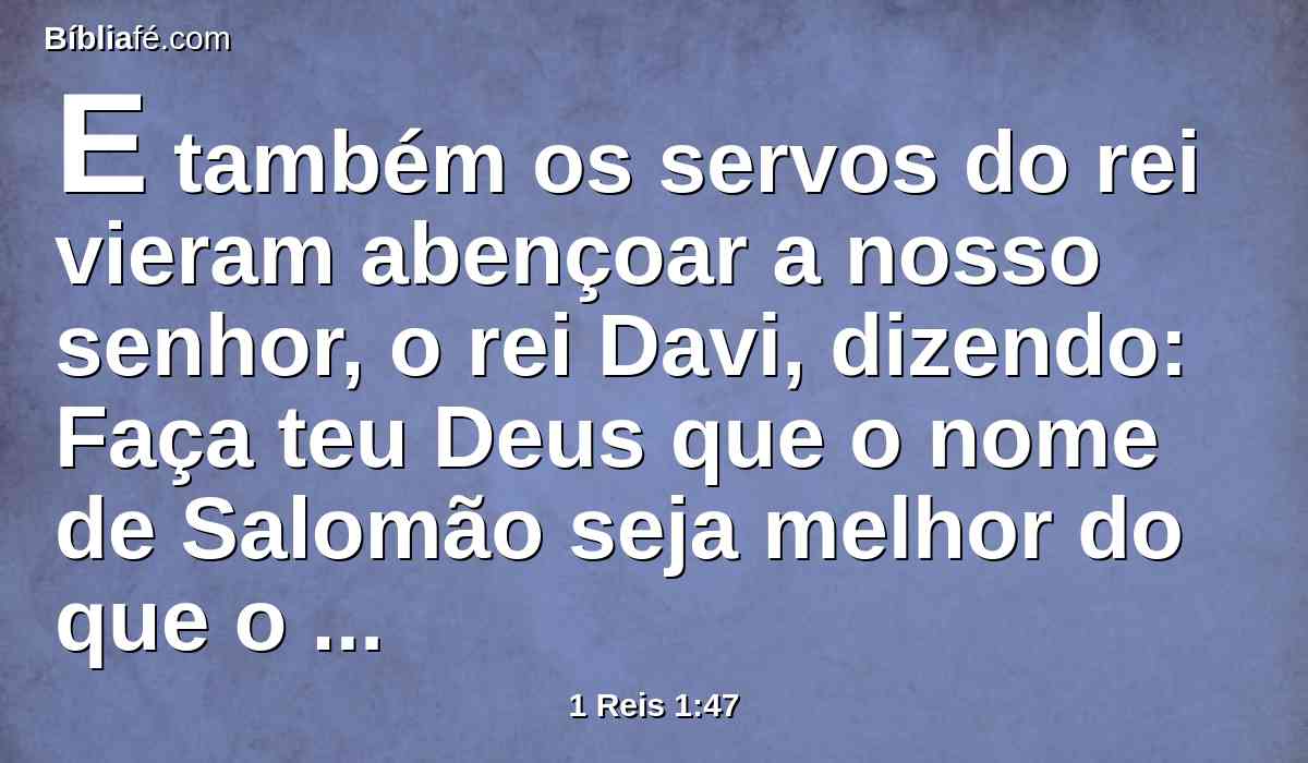 E também os servos do rei vieram abençoar a nosso senhor, o rei Davi, dizendo: Faça teu Deus que o nome de Salomão seja melhor do que o teu nome; e faça que o seu trono seja maior do que o teu trono. E o rei se inclinou no leito.