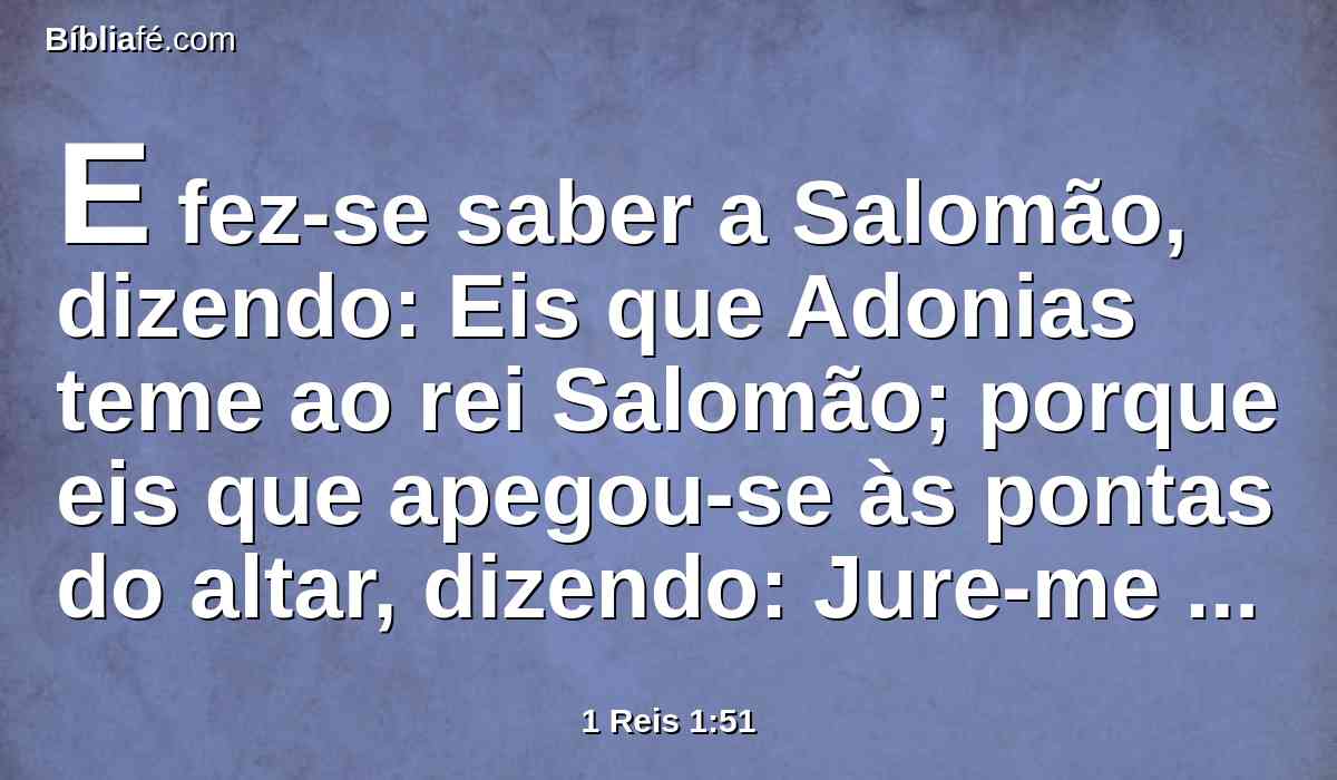 E fez-se saber a Salomão, dizendo: Eis que Adonias teme ao rei Salomão; porque eis que apegou-se às pontas do altar, dizendo: Jure-me hoje o rei Salomão que não matará o seu servo à espada.