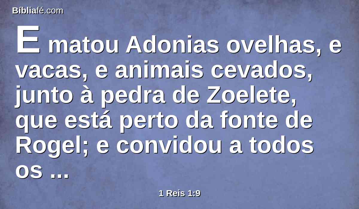 E matou Adonias ovelhas, e vacas, e animais cevados, junto à pedra de Zoelete, que está perto da fonte de Rogel; e convidou a todos os seus irmãos, os filhos do rei, e a todos os homens de Judá, servos do rei.