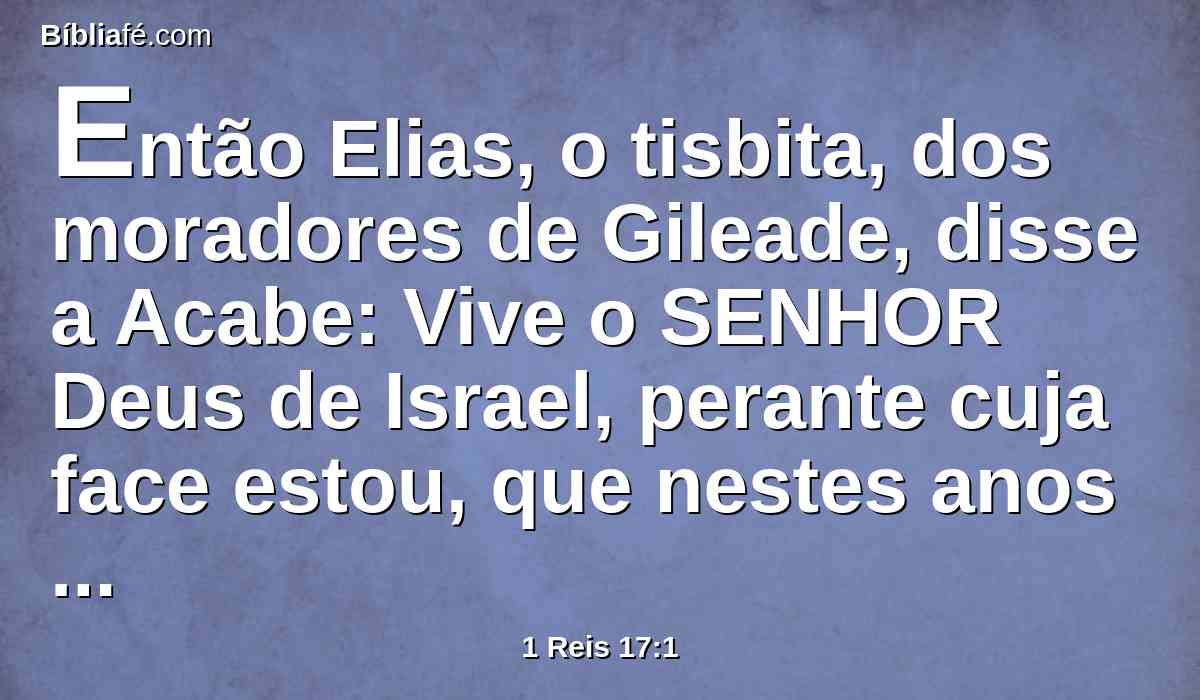 Então Elias, o tisbita, dos moradores de Gileade, disse a Acabe: Vive o SENHOR Deus de Israel, perante cuja face estou, que nestes anos nem orvalho nem chuva haverá, senão segundo a minha palavra.