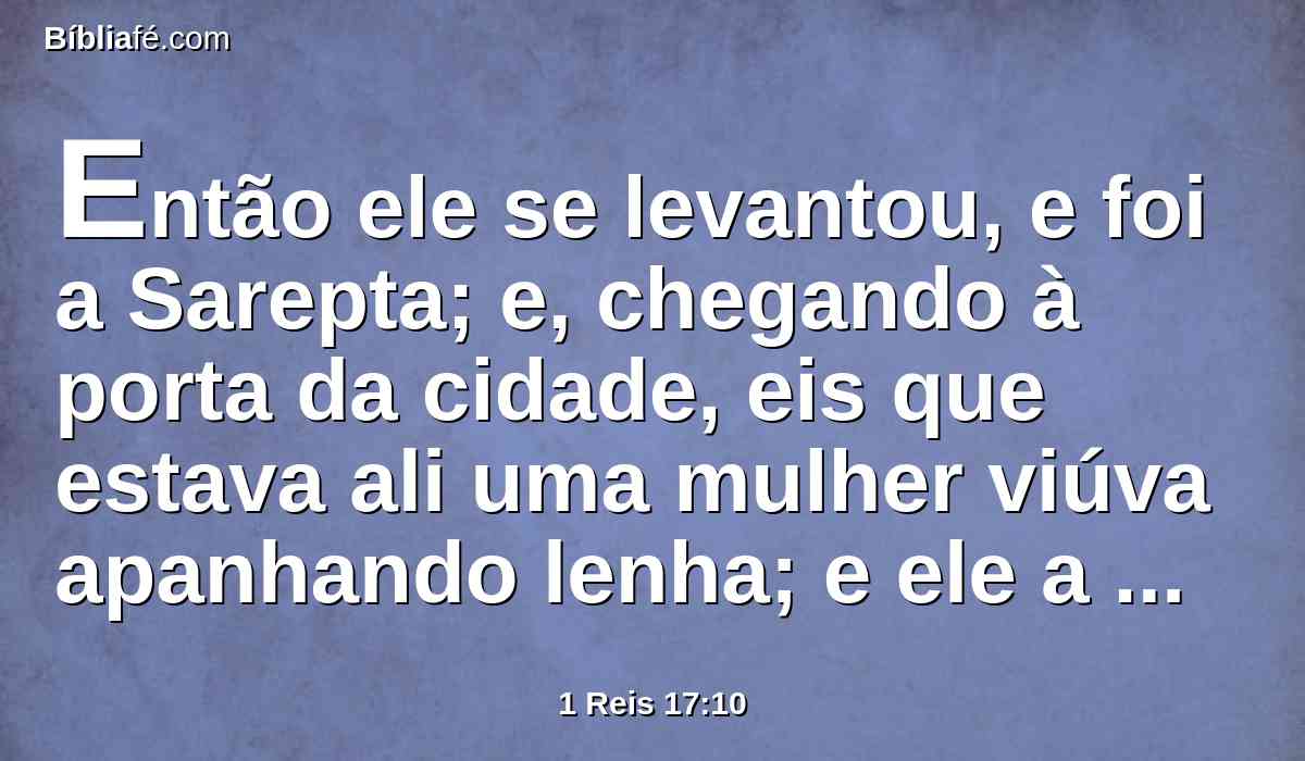 Então ele se levantou, e foi a Sarepta; e, chegando à porta da cidade, eis que estava ali uma mulher viúva apanhando lenha; e ele a chamou, e lhe disse: Traze-me, peço-te, num vaso um pouco de água que beba.