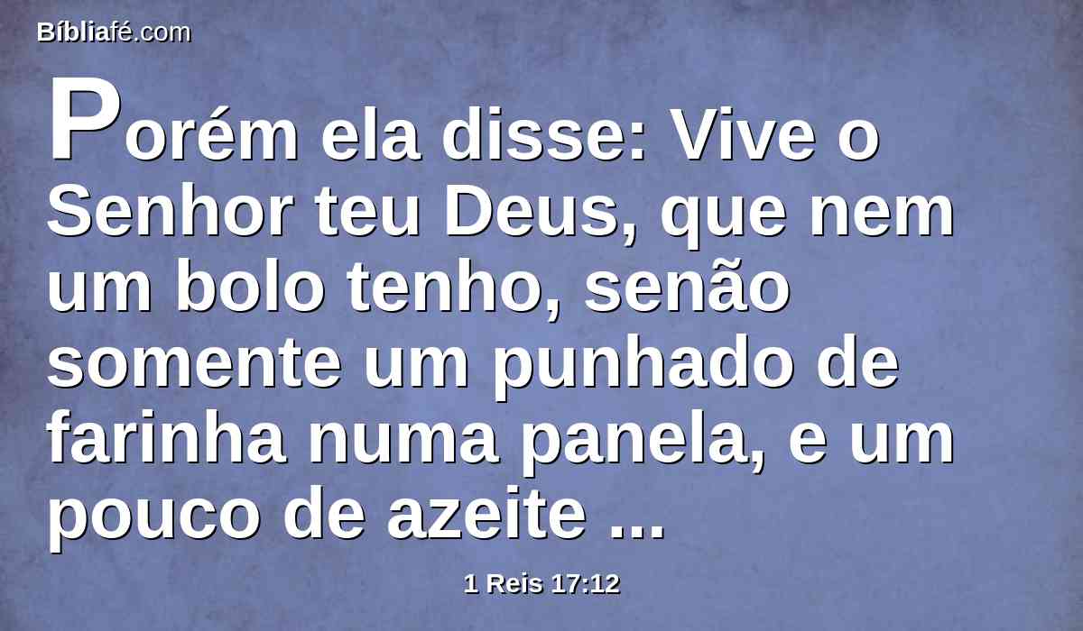 Porém ela disse: Vive o Senhor teu Deus, que nem um bolo tenho, senão somente um punhado de farinha numa panela, e um pouco de azeite numa botija; e vês aqui apanhei dois cavacos, e vou prepará-lo para mim e para o meu filho, para que o comamos, e morramos.