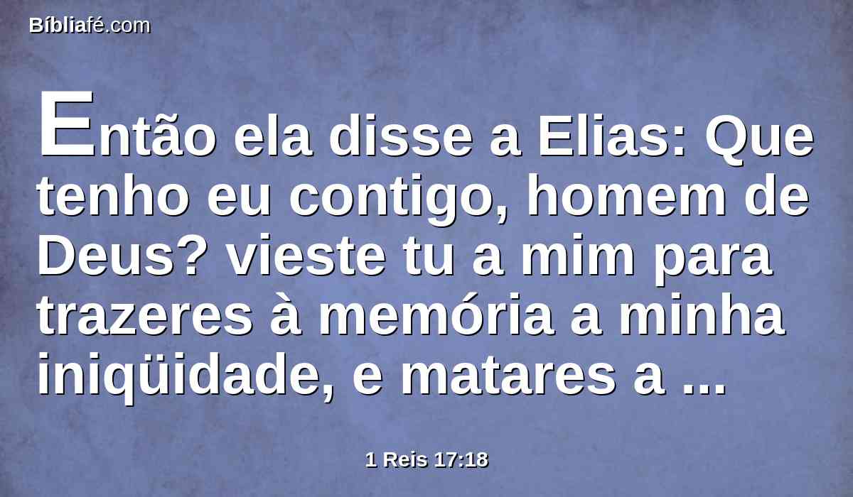 Então ela disse a Elias: Que tenho eu contigo, homem de Deus? vieste tu a mim para trazeres à memória a minha iniqüidade, e matares a meu filho?