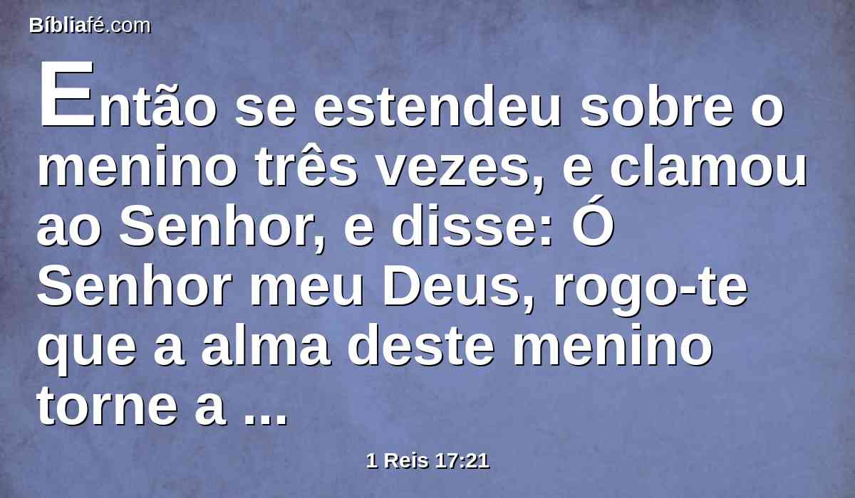 Então se estendeu sobre o menino três vezes, e clamou ao Senhor, e disse: Ó Senhor meu Deus, rogo-te que a alma deste menino torne a entrar nele.