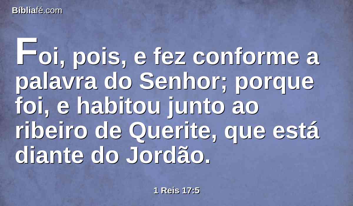 Foi, pois, e fez conforme a palavra do Senhor; porque foi, e habitou junto ao ribeiro de Querite, que está diante do Jordão.