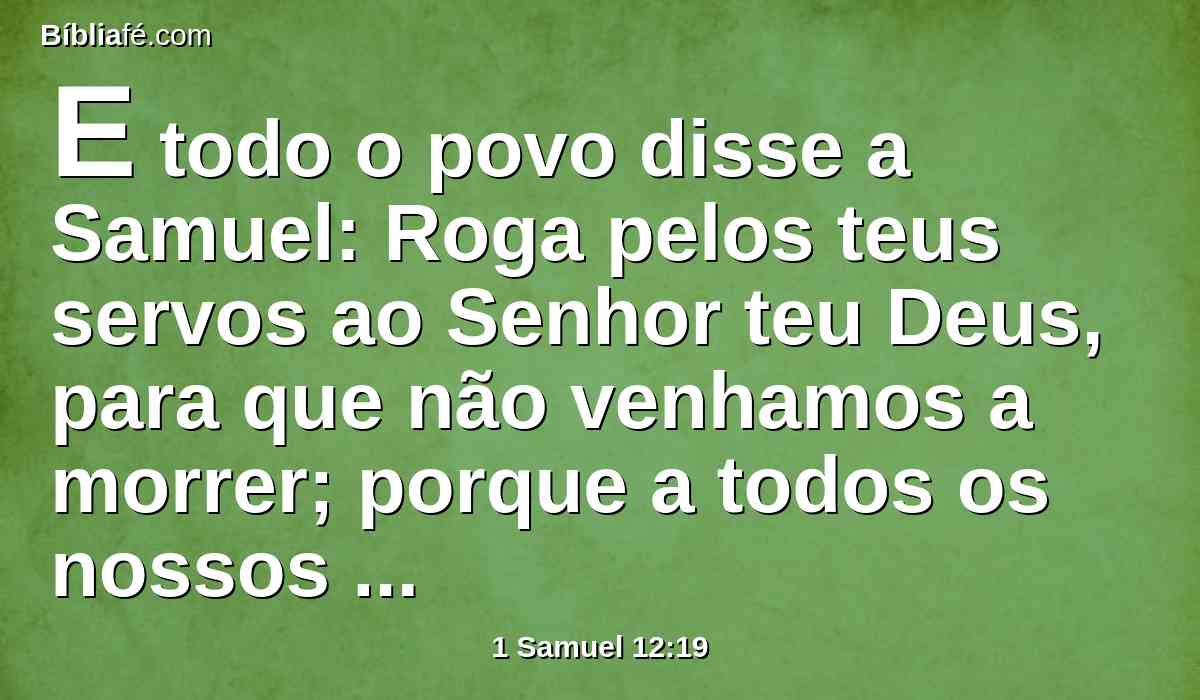 E todo o povo disse a Samuel: Roga pelos teus servos ao Senhor teu Deus, para que não venhamos a morrer; porque a todos os nossos pecados temos acrescentado este mal, de pedirmos para nós um rei.