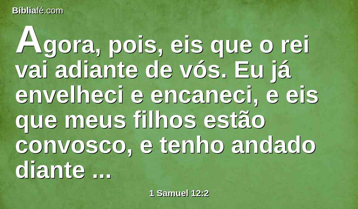 Agora, pois, eis que o rei vai adiante de vós. Eu já envelheci e encaneci, e eis que meus filhos estão convosco, e tenho andado diante de vós desde a minha mocidade até ao dia de hoje.
