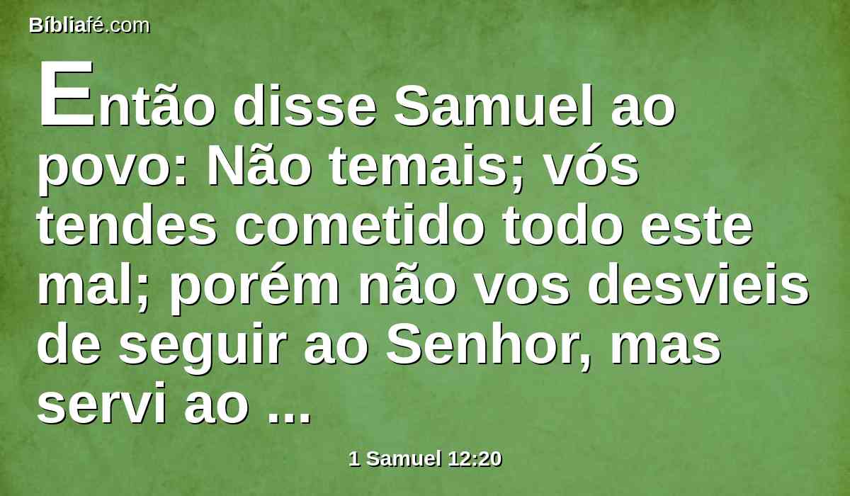 Então disse Samuel ao povo: Não temais; vós tendes cometido todo este mal; porém não vos desvieis de seguir ao Senhor, mas servi ao Senhor com todo o vosso coração.