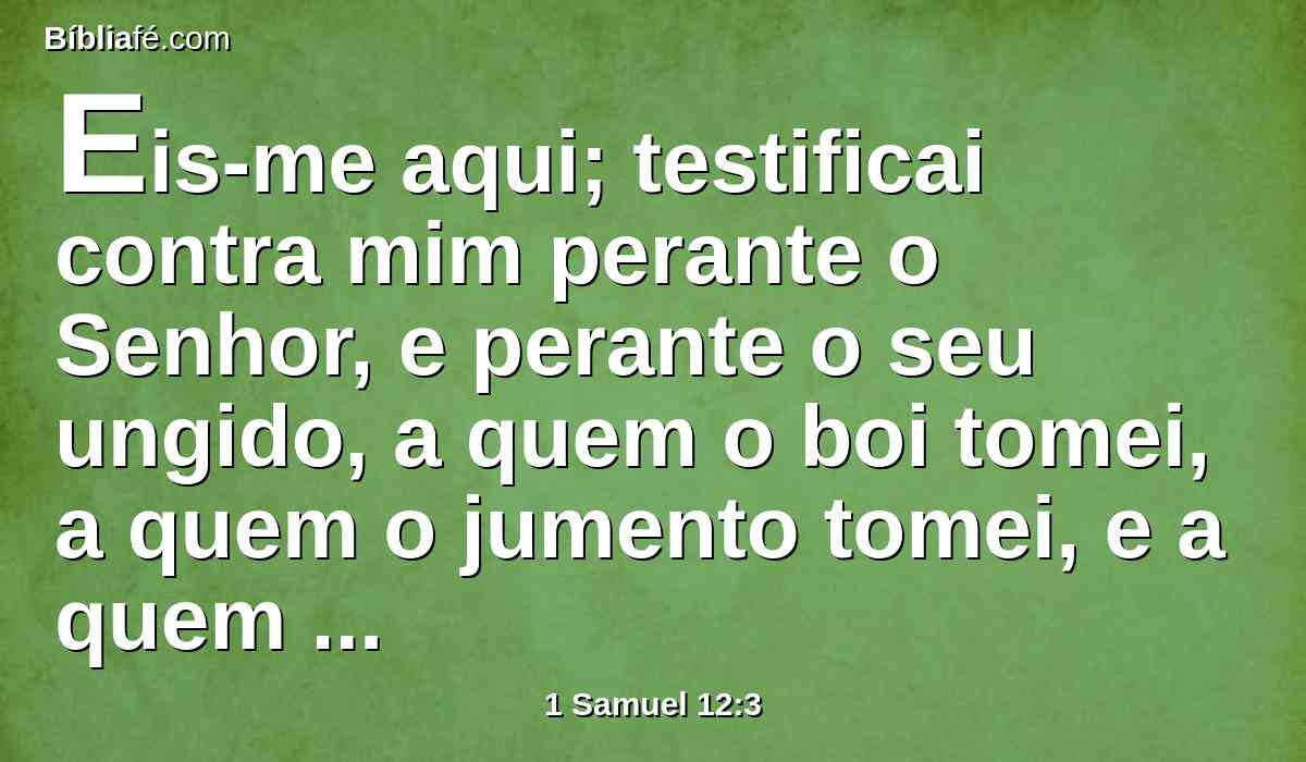 Eis-me aqui; testificai contra mim perante o Senhor, e perante o seu ungido, a quem o boi tomei, a quem o jumento tomei, e a quem defraudei, a quem tenho oprimido, e de cuja mão tenho recebido suborno e com ele encobri os meus olhos, e vo-lo restituirei.