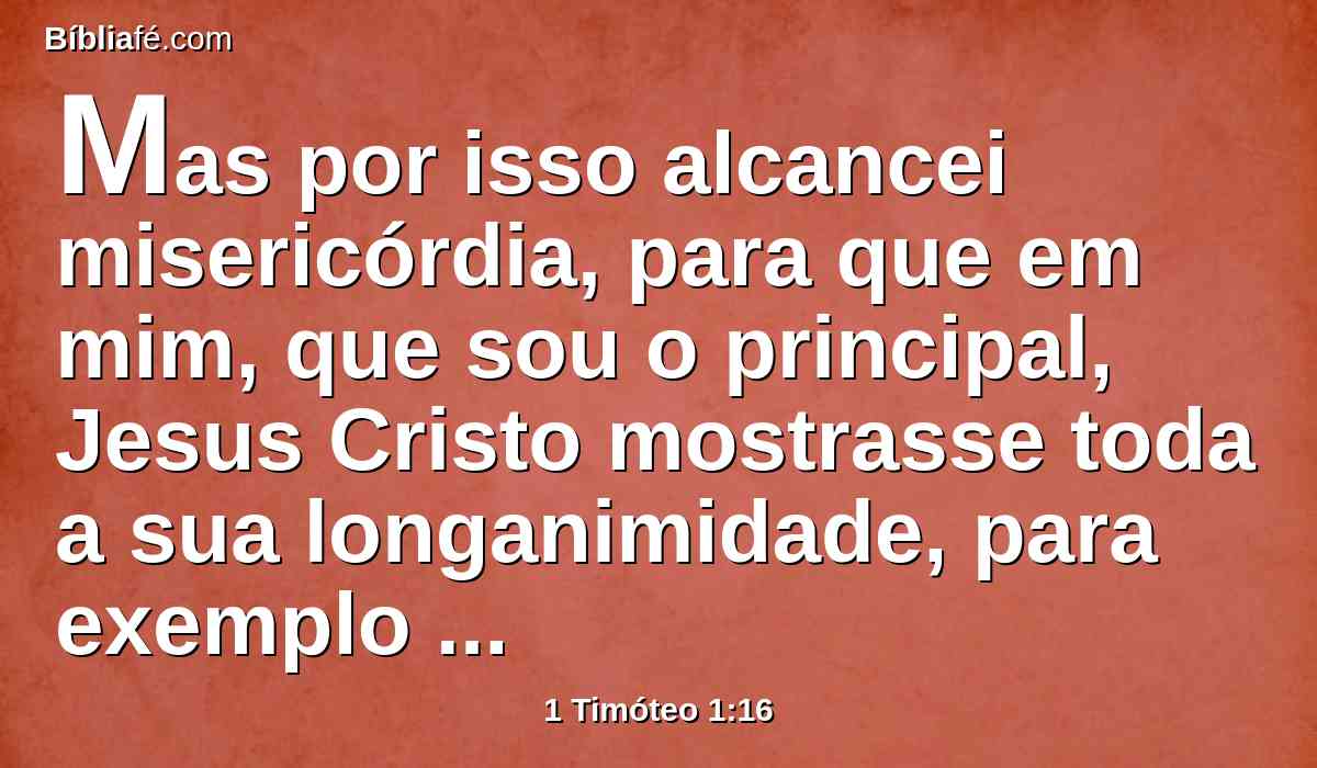 Mas por isso alcancei misericórdia, para que em mim, que sou o principal, Jesus Cristo mostrasse toda a sua longanimidade, para exemplo dos que haviam de crer nele para a vida eterna.