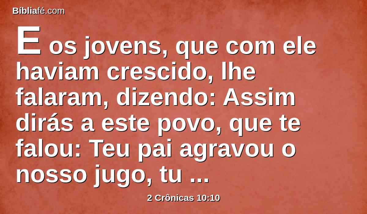 E os jovens, que com ele haviam crescido, lhe falaram, dizendo: Assim dirás a este povo, que te falou: Teu pai agravou o nosso jugo, tu porém alivia-nos; assim, pois, lhe falarás: O meu dedo mínimo é mais grosso do que os lombos de meu pai.