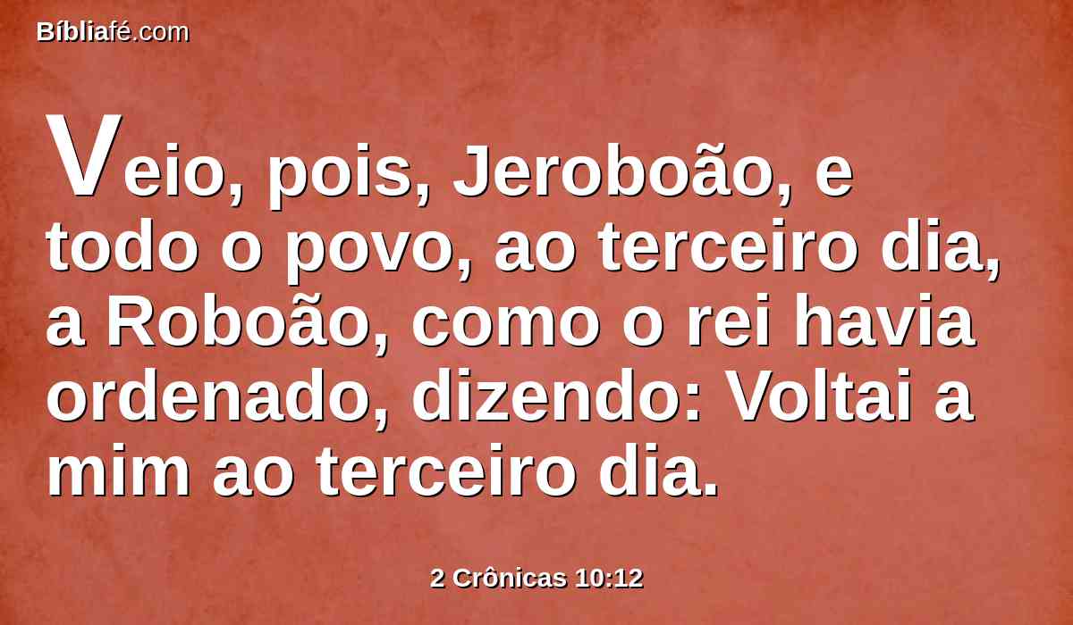 Veio, pois, Jeroboão, e todo o povo, ao terceiro dia, a Roboão, como o rei havia ordenado, dizendo: Voltai a mim ao terceiro dia.