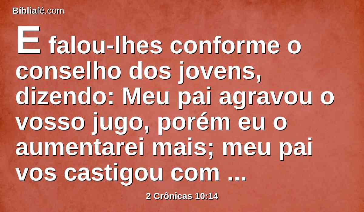 E falou-lhes conforme o conselho dos jovens, dizendo: Meu pai agravou o vosso jugo, porém eu o aumentarei mais; meu pai vos castigou com açoites, porém eu vos castigarei com escorpiões.