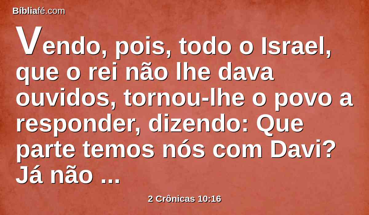 Vendo, pois, todo o Israel, que o rei não lhe dava ouvidos, tornou-lhe o povo a responder, dizendo: Que parte temos nós com Davi? Já não temos herança no filho de Jessé. Cada um à sua tenda, ó Israel! Olha agora pela tua casa, ó Davi. Assim todo o Israel se foi para as suas tendas.