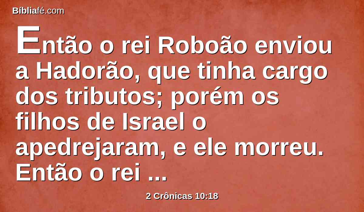 Então o rei Roboão enviou a Hadorão, que tinha cargo dos tributos; porém os filhos de Israel o apedrejaram, e ele morreu. Então o rei Roboão se esforçou para subir ao seu carro, e fugiu para Jerusalém.
