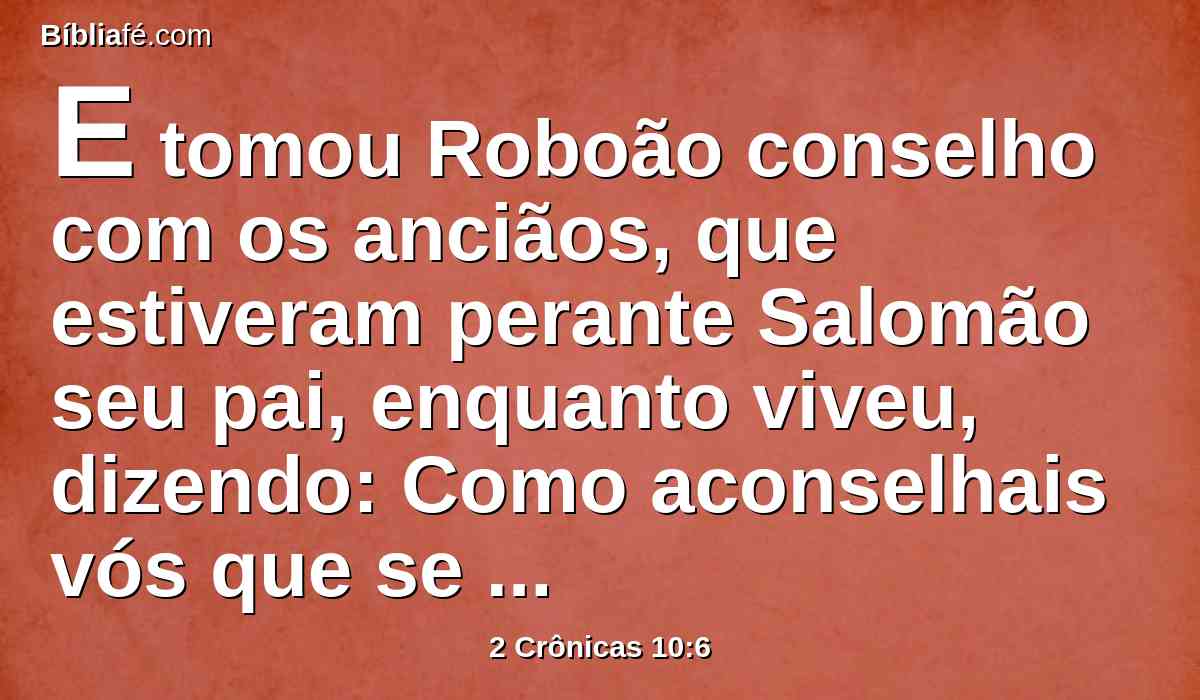E tomou Roboão conselho com os anciãos, que estiveram perante Salomão seu pai, enquanto viveu, dizendo: Como aconselhais vós que se responda a este povo?