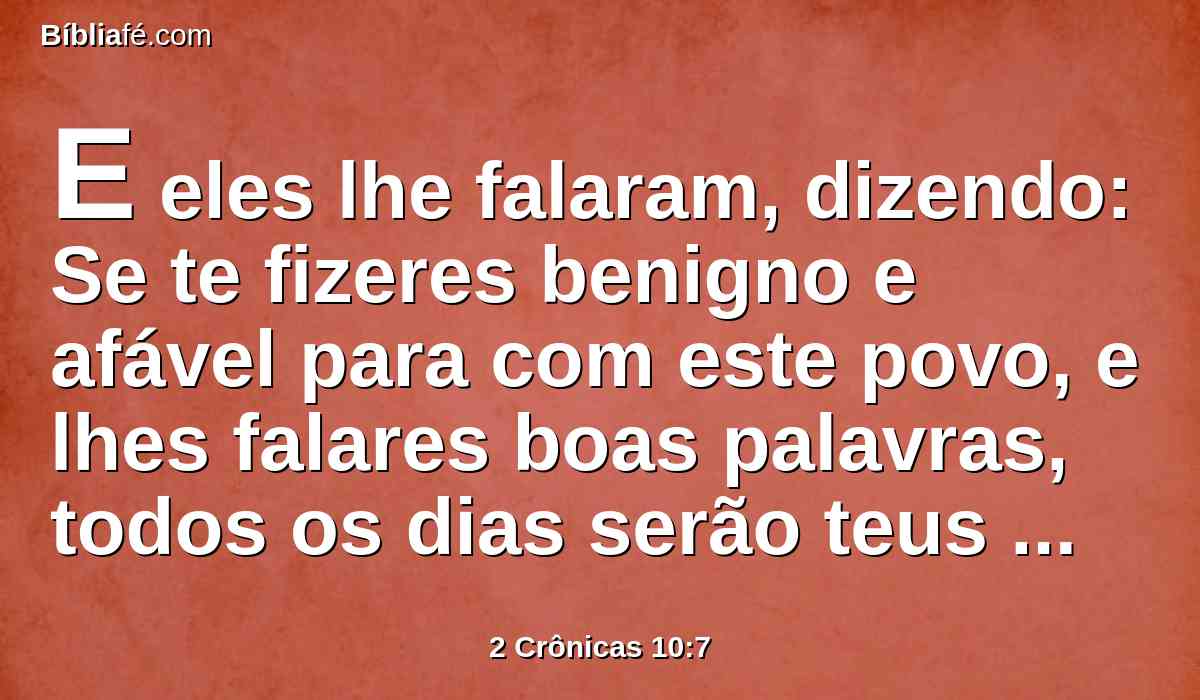 E eles lhe falaram, dizendo: Se te fizeres benigno e afável para com este povo, e lhes falares boas palavras, todos os dias serão teus servos.