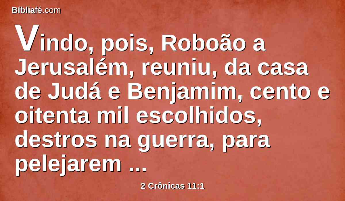 Vindo, pois, Roboão a Jerusalém, reuniu, da casa de Judá e Benjamim, cento e oitenta mil escolhidos, destros na guerra, para pelejarem contra Israel, e para restituírem o reino a Roboão.