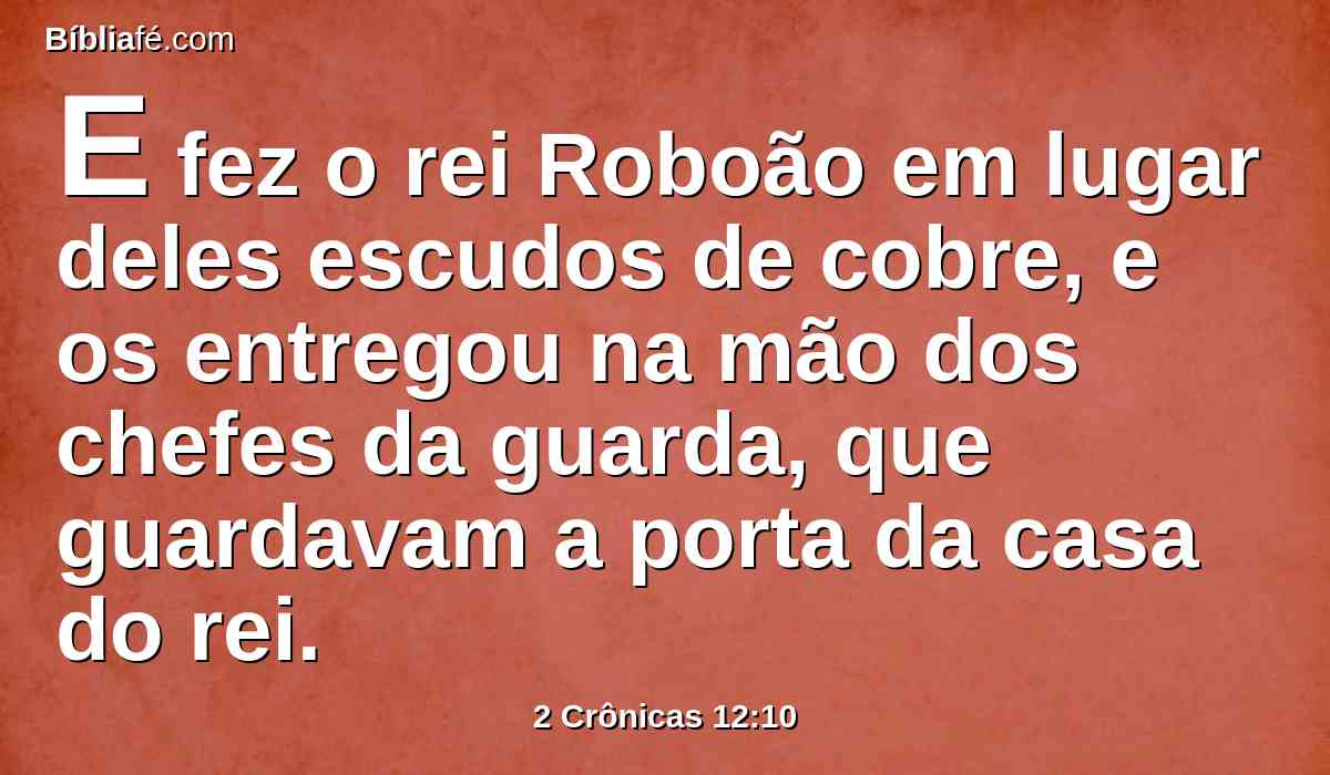 E fez o rei Roboão em lugar deles escudos de cobre, e os entregou na mão dos chefes da guarda, que guardavam a porta da casa do rei.
