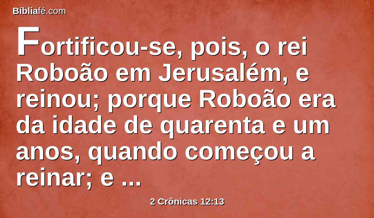 Fortificou-se, pois, o rei Roboão em Jerusalém, e reinou; porque Roboão era da idade de quarenta e um anos, quando começou a reinar; e reinou dezessete anos em Jerusalém, a cidade que o Senhor escolheu, dentre todas as tribos de Israel, para pôr ali o seu nome; e era o nome de sua mãe Naamá, amonita.