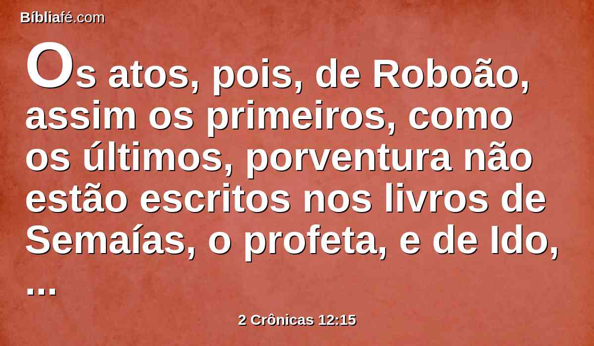 Os atos, pois, de Roboão, assim os primeiros, como os últimos, porventura não estão escritos nos livros de Semaías, o profeta, e de Ido, o vidente, na relação das genealogias? E houve guerras entre Roboão e Jeroboão em todos os seus dias.