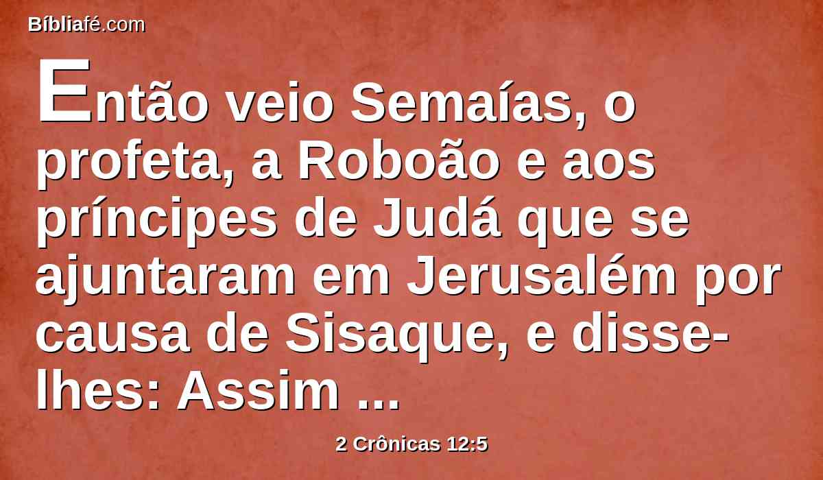 Então veio Semaías, o profeta, a Roboão e aos príncipes de Judá que se ajuntaram em Jerusalém por causa de Sisaque, e disse-lhes: Assim diz o Senhor: Vós me deixastes a mim, por isso também eu vos deixei na mão de Sisaque.