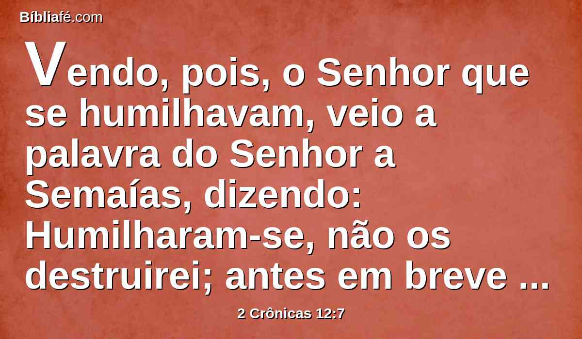 Vendo, pois, o Senhor que se humilhavam, veio a palavra do Senhor a Semaías, dizendo: Humilharam-se, não os destruirei; antes em breve lhes darei algum socorro, para que o meu furor não se derrame sobre Jerusalém, por mão de Sisaque.