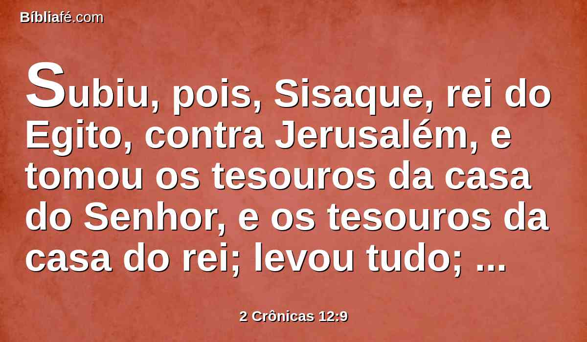 Subiu, pois, Sisaque, rei do Egito, contra Jerusalém, e tomou os tesouros da casa do Senhor, e os tesouros da casa do rei; levou tudo; também tomou os escudos de ouro, que Salomão fizera.