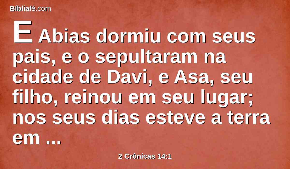 E Abias dormiu com seus pais, e o sepultaram na cidade de Davi, e Asa, seu filho, reinou em seu lugar; nos seus dias esteve a terra em paz dez anos.