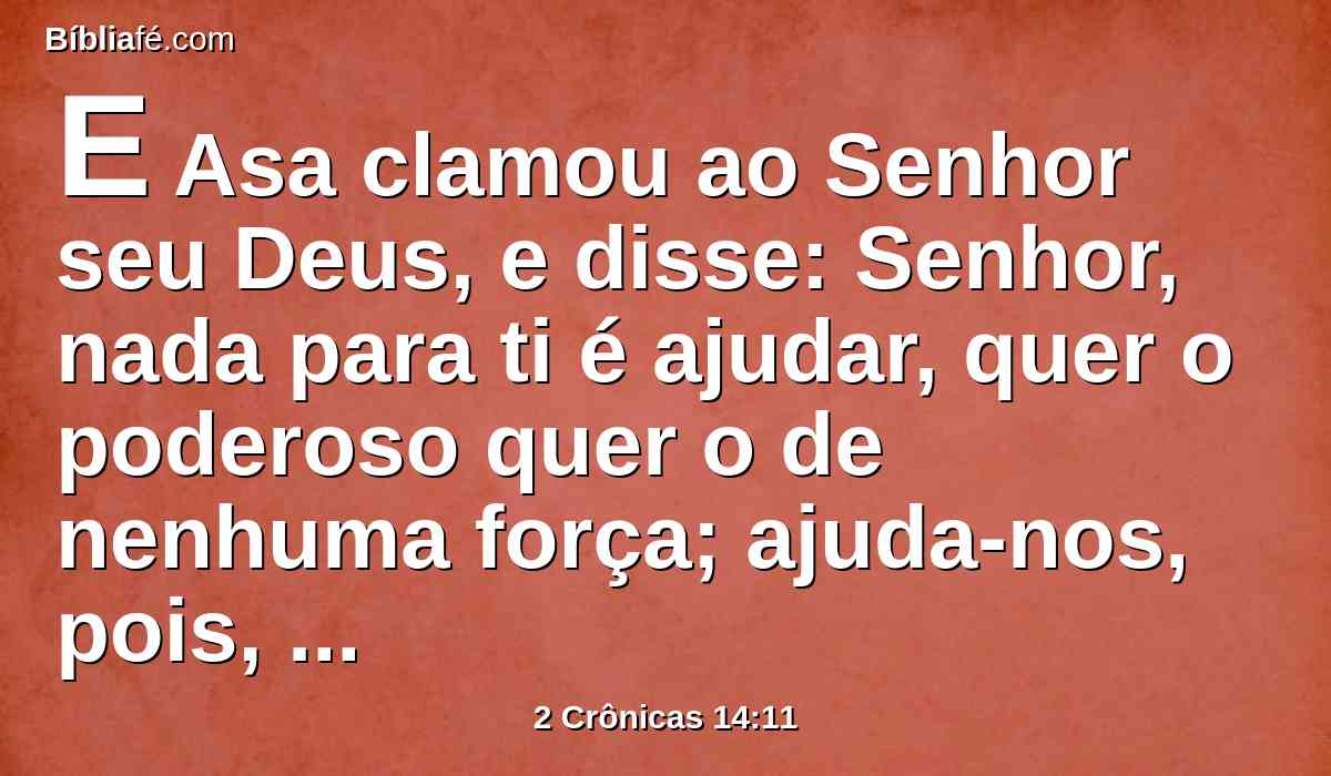 E Asa clamou ao Senhor seu Deus, e disse: Senhor, nada para ti é ajudar, quer o poderoso quer o de nenhuma força; ajuda-nos, pois, Senhor nosso Deus, porque em ti confiamos, e no teu nome viemos contra esta multidão. Senhor, tu és nosso Deus, não prevaleça contra ti o homem.