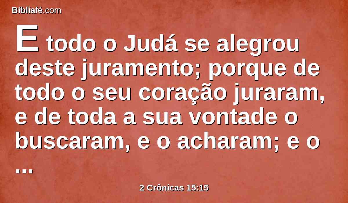 E todo o Judá se alegrou deste juramento; porque de todo o seu coração juraram, e de toda a sua vontade o buscaram, e o acharam; e o Senhor lhes deu repouso ao redor.