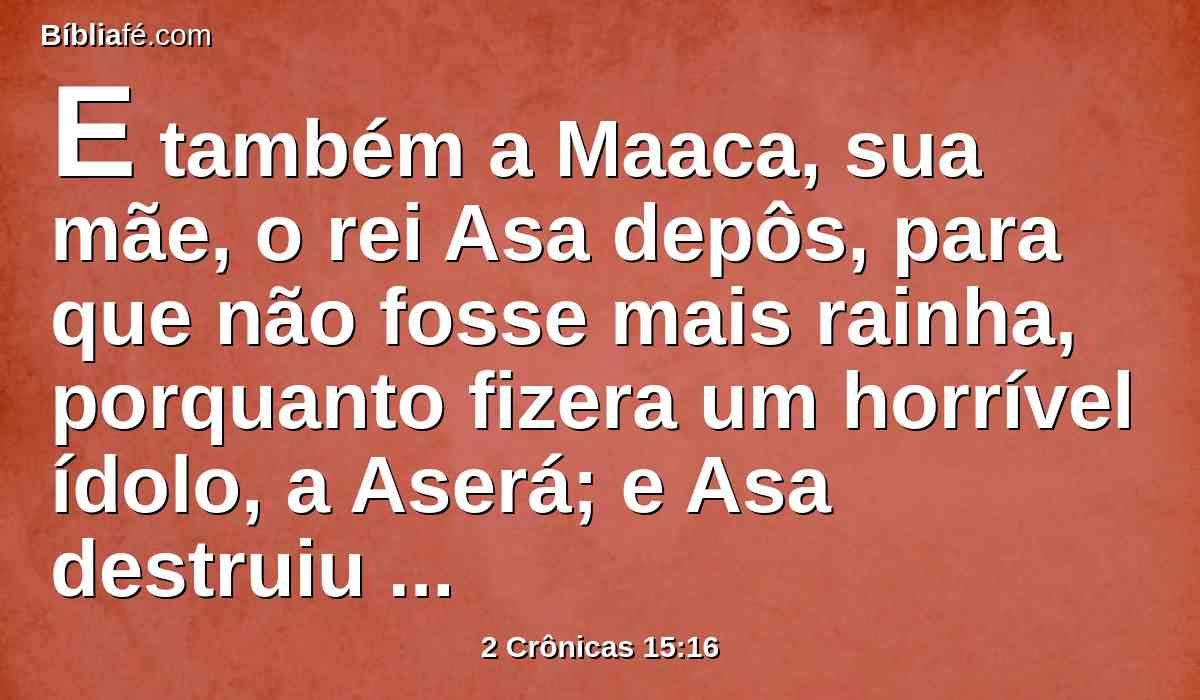 E também a Maaca, sua mãe, o rei Asa depôs, para que não fosse mais rainha, porquanto fizera um horrível ídolo, a Aserá; e Asa destruiu o seu horrível ídolo, e o despedaçou, e o queimou junto ao ribeiro de Cedrom.