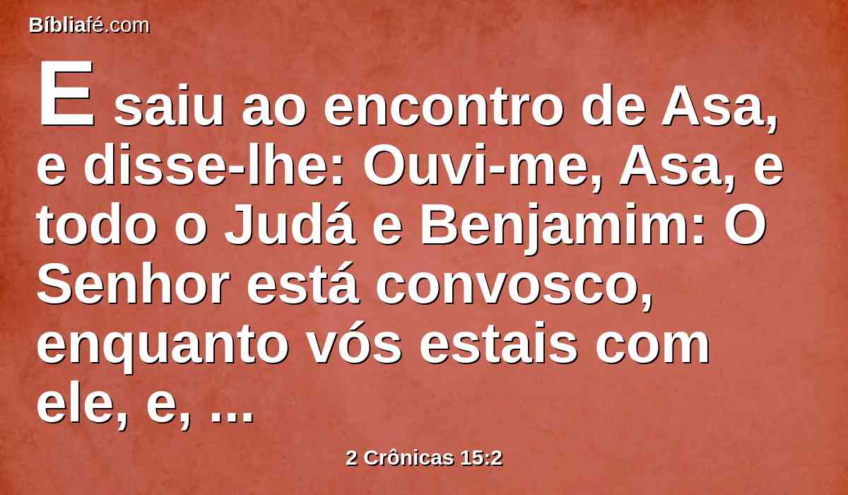 E saiu ao encontro de Asa, e disse-lhe: Ouvi-me, Asa, e todo o Judá e Benjamim: O Senhor está convosco, enquanto vós estais com ele, e, se o buscardes, o achareis; porém, se o deixardes, vos deixará.