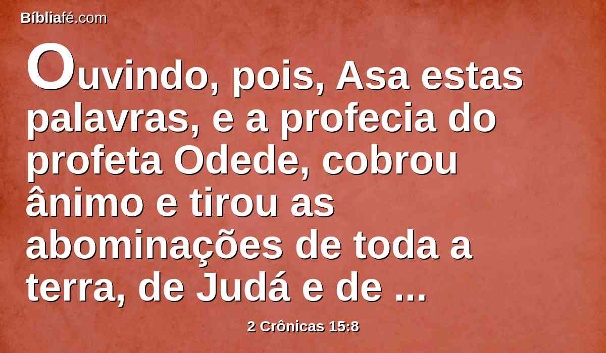 Ouvindo, pois, Asa estas palavras, e a profecia do profeta Odede, cobrou ânimo e tirou as abominações de toda a terra, de Judá e de Benjamim, como também das cidades que tomara nas montanhas de Efraim, e renovou o altar do Senhor, que estava diante do pórtico do Senhor.